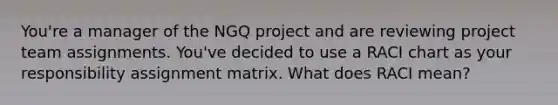 You're a manager of the NGQ project and are reviewing project team assignments. You've decided to use a RACI chart as your responsibility assignment matrix. What does RACI mean?