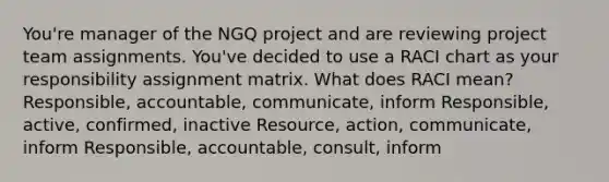 You're manager of the NGQ project and are reviewing project team assignments. You've decided to use a RACI chart as your responsibility assignment matrix. What does RACI mean? Responsible, accountable, communicate, inform Responsible, active, confirmed, inactive Resource, action, communicate, inform Responsible, accountable, consult, inform