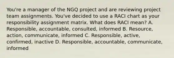 You're a manager of the NGQ project and are reviewing project team assignments. You've decided to use a RACI chart as your responsibility assignment matrix. What does RACI mean? A. Responsible, accountable, consulted, informed B. Resource, action, communicate, informed C. Responsible, active, confirmed, inactive D. Responsible, accountable, communicate, informed