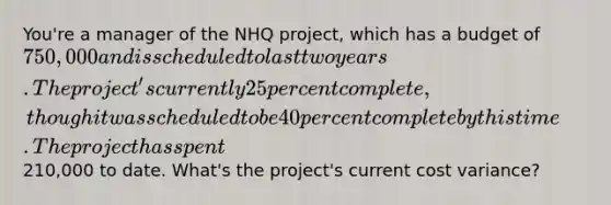 You're a manager of the NHQ project, which has a budget of 750,000 and is scheduled to last two years. The project's currently 25 percent complete, though it was scheduled to be 40 percent complete by this time. The project has spent210,000 to date. What's the project's current cost variance?