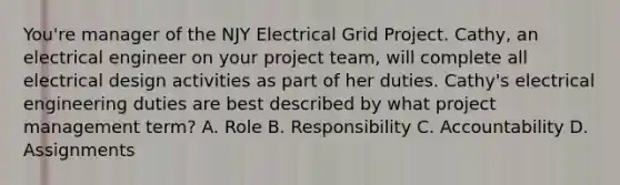 You're manager of the NJY Electrical Grid Project. Cathy, an electrical engineer on your project team, will complete all electrical design activities as part of her duties. Cathy's electrical engineering duties are best described by what project management term? A. Role B. Responsibility C. Accountability D. Assignments