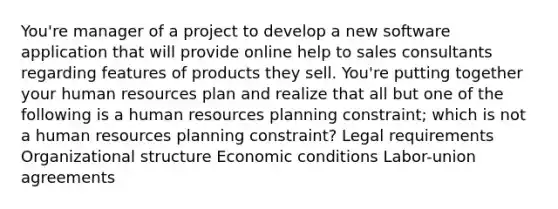 You're manager of a project to develop a new software application that will provide online help to sales consultants regarding features of products they sell. You're putting together your human resources plan and realize that all but one of the following is a human resources planning constraint; which is not a human resources planning constraint? Legal requirements Organizational structure Economic conditions Labor-union agreements