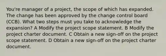 You're manager of a project, the scope of which has expanded. The change has been approved by the change control board (CCB). What two steps must you take to acknowledge the expansion? A Modify the project scope statement. B Modify the project charter document. C Obtain a new sign-off on the project scope statement. D Obtain a new sign-off on the project charter document.