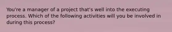 You're a manager of a project that's well into the executing process. Which of the following activities will you be involved in during this process?