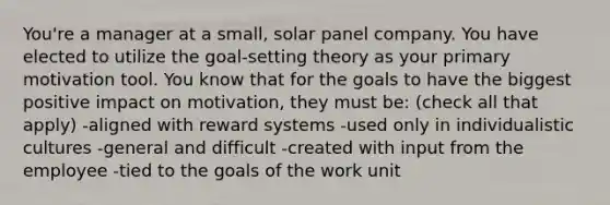 You're a manager at a small, solar panel company. You have elected to utilize the goal-setting theory as your primary motivation tool. You know that for the goals to have the biggest positive impact on motivation, they must be: (check all that apply) -aligned with reward systems -used only in individualistic cultures -general and difficult -created with input from the employee -tied to the goals of the work unit