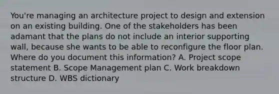 You're managing an architecture project to design and extension on an existing building. One of the stakeholders has been adamant that the plans do not include an interior supporting wall, because she wants to be able to reconfigure the floor plan. Where do you document this information? A. Project scope statement B. Scope Management plan C. Work breakdown structure D. WBS dictionary