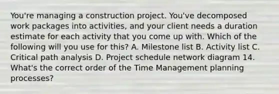 You're managing a construction project. You've decomposed work packages into activities, and your client needs a duration estimate for each activity that you come up with. Which of the following will you use for this? A. Milestone list B. Activity list C. Critical path analysis D. Project schedule network diagram 14. What's the correct order of the Time Management planning processes?