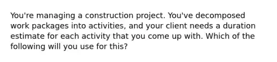 You're managing a construction project. You've decomposed work packages into activities, and your client needs a duration estimate for each activity that you come up with. Which of the following will you use for this?