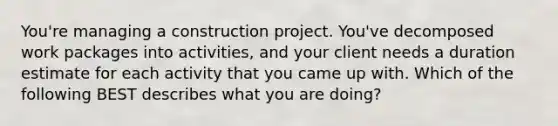 You're managing a construction project. You've decomposed work packages into activities, and your client needs a duration estimate for each activity that you came up with. Which of the following BEST describes what you are doing?