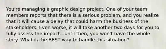 You're managing a graphic design project. One of your team members reports that there is a serious problem, and you realize that it will cause a delay that could harm the business of the stakeholders. Even worse, it will take another two days for you to fully assess the impact—until then, you won't have the whole story. What is the BEST way to handle this situation?