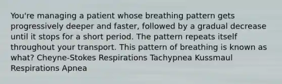 You're managing a patient whose breathing pattern gets progressively deeper and faster, followed by a gradual decrease until it stops for a short period. The pattern repeats itself throughout your transport. This pattern of breathing is known as what? Cheyne-Stokes Respirations Tachypnea Kussmaul Respirations Apnea