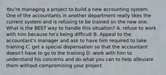 You're managing a project to build a new accounting system. One of the accountants in another department really likes the current system and is refusing to be trained on the new one. What is the BEST way to handle this situation? A. refuse to work with him because he's being difficult B. Appeal to the accountant's manager and ask to have him required to take training C. get a special dispensation so that the accountant doesn't have to go to the training D. work with him to understand his concerns and do what you can to help alleviate them without compromising your project