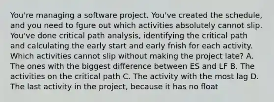 You're managing a software project. You've created the schedule, and you need to fgure out which activities absolutely cannot slip. You've done critical path analysis, identifying the critical path and calculating the early start and early fnish for each activity. Which activities cannot slip without making the project late? A. The ones with the biggest difference between ES and LF B. The activities on the critical path C. The activity with the most lag D. The last activity in the project, because it has no ﬂoat