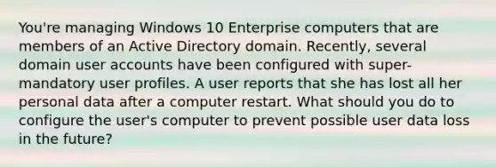 You're managing Windows 10 Enterprise computers that are members of an Active Directory domain. Recently, several domain user accounts have been configured with super-mandatory user profiles. A user reports that she has lost all her personal data after a computer restart. What should you do to configure the user's computer to prevent possible user data loss in the future?