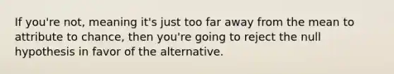 If you're not, meaning it's just too far away from the mean to attribute to chance, then you're going to reject the null hypothesis in favor of the alternative.