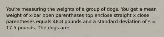 You're measuring the weights of a group of dogs. You get a mean weight of x-bar open parentheses top enclose straight x close parentheses equals 48.8 pounds and a standard deviation of s = 17.5 pounds. The dogs are: