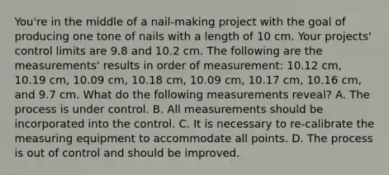 You're in the middle of a nail-making project with the goal of producing one tone of nails with a length of 10 cm. Your projects' control limits are 9.8 and 10.2 cm. The following are the measurements' results in order of measurement: 10.12 cm, 10.19 cm, 10.09 cm, 10.18 cm, 10.09 cm, 10.17 cm, 10.16 cm, and 9.7 cm. What do the following measurements reveal? A. The process is under control. B. All measurements should be incorporated into the control. C. It is necessary to re-calibrate the measuring equipment to accommodate all points. D. The process is out of control and should be improved.