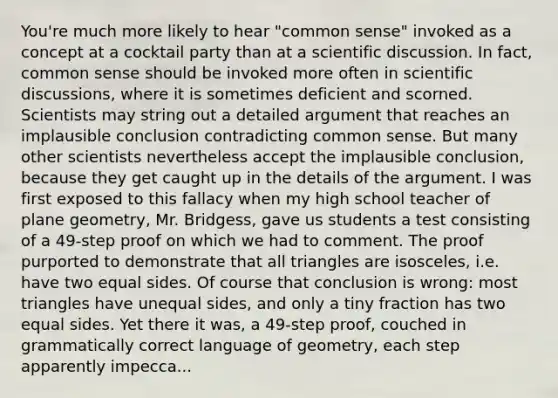 You're much more likely to hear "common sense" invoked as a concept at a cocktail party than at a scientific discussion. In fact, common sense should be invoked more often in scientific discussions, where it is sometimes deficient and scorned. Scientists may string out a detailed argument that reaches an implausible conclusion contradicting common sense. But many other scientists nevertheless accept the implausible conclusion, because they get caught up in the details of the argument. I was first exposed to this fallacy when my high school teacher of plane geometry, Mr. Bridgess, gave us students a test consisting of a 49-step proof on which we had to comment. The proof purported to demonstrate that all triangles are isosceles, i.e. have two equal sides. Of course that conclusion is wrong: most triangles have unequal sides, and only a tiny fraction has two equal sides. Yet there it was, a 49-step proof, couched in grammatically correct language of geometry, each step apparently impecca...