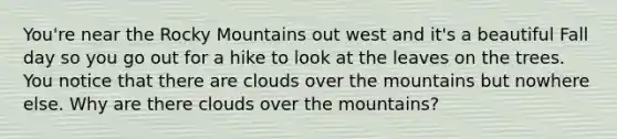 You're near the Rocky Mountains out west and it's a beautiful Fall day so you go out for a hike to look at the leaves on the trees. You notice that there are clouds over the mountains but nowhere else. Why are there clouds over the mountains?