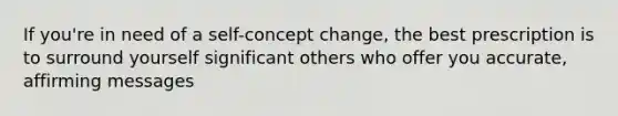 If you're in need of a self-concept change, the best prescription is to surround yourself significant others who offer you accurate, affirming messages