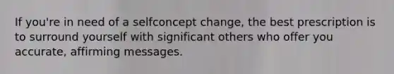 If you're in need of a selfconcept change, the best prescription is to surround yourself with significant others who offer you accurate, affirming messages.