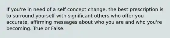 If you're in need of a self-concept change, the best prescription is to surround yourself with significant others who offer you accurate, affirming messages about who you are and who you're becoming. True or False.