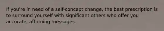 If you're in need of a self-concept change, the best prescription is to surround yourself with significant others who offer you accurate, affirming messages.