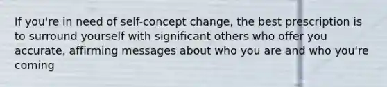 If you're in need of self-concept change, the best prescription is to surround yourself with significant others who offer you accurate, affirming messages about who you are and who you're coming