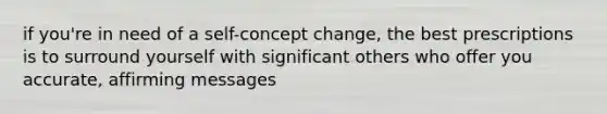 if you're in need of a self-concept change, the best prescriptions is to surround yourself with significant others who offer you accurate, affirming messages
