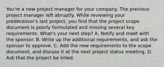 You're a new project manager for your company. The previous project manager left abruptly. While reviewing your predecessor's last project, you find that the project scope document is poorly formulated and missing several key requirements. What's your next step? A. Notify and meet with the sponsor. B. Write up the additional requirements, and ask the sponsor to approve. C. Add the new requirements to the scope document, and discuss it at the next project status meeting. D. Ask that the project be killed.