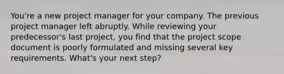 You're a new project manager for your company. The previous project manager left abruptly. While reviewing your predecessor's last project, you find that the project scope document is poorly formulated and missing several key requirements. What's your next step?