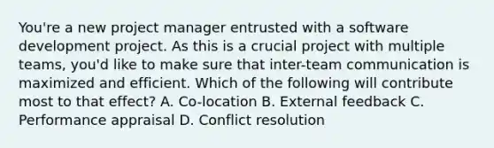 You're a new project manager entrusted with a software development project. As this is a crucial project with multiple teams, you'd like to make sure that inter-team communication is maximized and efficient. Which of the following will contribute most to that effect? A. Co-location B. External feedback C. Performance appraisal D. Conflict resolution