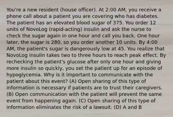 You're a new resident (house officer). At 2:00 AM, you receive a phone call about a patient you are covering who has diabetes. The patient has an elevated blood sugar of 375. You order 12 units of NovoLog (rapid-acting) insulin and ask the nurse to check the sugar again in one hour and call you back. One hour later, the sugar is 280, so you order another 10 units. By 4:00 AM, the patient's sugar is dangerously low at 45. You realize that NovoLog insulin takes two to three hours to reach peak effect. By rechecking the patient's glucose after only one hour and giving more insulin so quickly, you set the patient up for an episode of hypoglycemia. Why is it important to communicate with the patient about this event? (A) Open sharing of this type of information is necessary if patients are to trust their caregivers. (B) Open communication with the patient will prevent the same event from happening again. (C) Open sharing of this type of information eliminates the risk of a lawsuit. (D) A and B