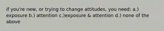 if you're new, or trying to change attitudes, you need: a.) exposure b.) attention c.)exposure & attention d.) none of the above