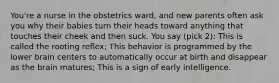 You're a nurse in the obstetrics ward, and new parents often ask you why their babies turn their heads toward anything that touches their cheek and then suck. You say (pick 2): This is called the rooting reflex; This behavior is programmed by the lower brain centers to automatically occur at birth and disappear as the brain matures; This is a sign of early intelligence.