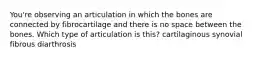 You're observing an articulation in which the bones are connected by fibrocartilage and there is no space between the bones. Which type of articulation is this? cartilaginous synovial fibrous diarthrosis