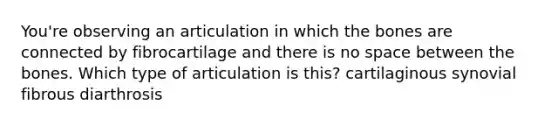 You're observing an articulation in which the bones are connected by fibrocartilage and there is no space between the bones. Which type of articulation is this? cartilaginous synovial fibrous diarthrosis