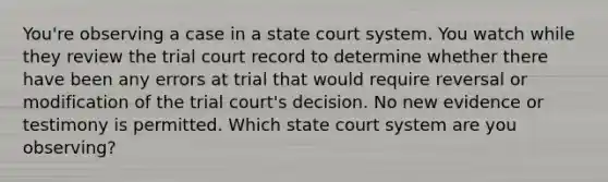 You're observing a case in a state court system. You watch while they review the trial court record to determine whether there have been any errors at trial that would require reversal or modification of the trial court's decision. No new evidence or testimony is permitted. Which state court system are you observing?