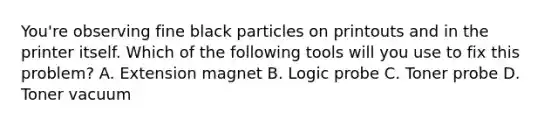 You're observing fine black particles on printouts and in the printer itself. Which of the following tools will you use to fix this problem? A. Extension magnet B. Logic probe C. Toner probe D. Toner vacuum