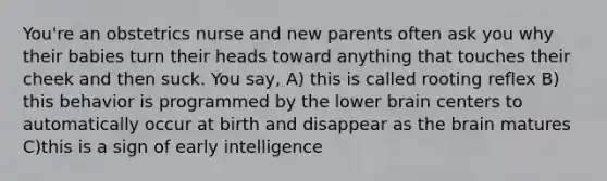 You're an obstetrics nurse and new parents often ask you why their babies turn their heads toward anything that touches their cheek and then suck. You say, A) this is called rooting reflex B) this behavior is programmed by the lower brain centers to automatically occur at birth and disappear as the brain matures C)this is a sign of early intelligence