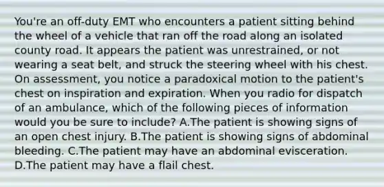 You're an​ off-duty EMT who encounters a patient sitting behind the wheel of a vehicle that ran off the road along an isolated county road. It appears the patient was​ unrestrained, or not wearing a seat​ belt, and struck the steering wheel with his chest. On​ assessment, you notice a paradoxical motion to the​ patient's chest on inspiration and expiration. When you radio for dispatch of an​ ambulance, which of the following pieces of information would you be sure to​ include? A.The patient is showing signs of an open chest injury. B.The patient is showing signs of abdominal bleeding. C.The patient may have an abdominal evisceration. D.The patient may have a flail chest.