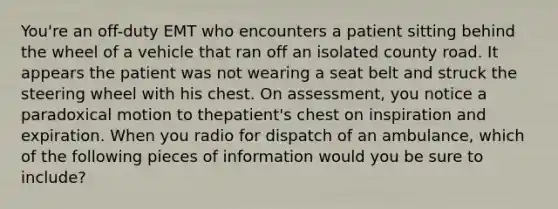 ​You're an​ off-duty EMT who encounters a patient sitting behind the wheel of a vehicle that ran off an isolated county road. It appears the patient was not wearing a seat belt and struck the steering wheel with his chest. On​ assessment, you notice a paradoxical motion to the​patient's chest on inspiration and expiration. When you radio for dispatch of an​ ambulance, which of the following pieces of information would you be sure to​ include?