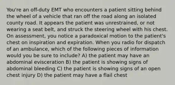 You're an off-duty EMT who encounters a patient sitting behind the wheel of a vehicle that ran off the road along an isolated county road. It appears the patient was unrestrained, or not wearing a seat belt, and struck the steering wheel with his chest. On assessment, you notice a paradoxical motion to the patient's chest on inspiration and expiration. When you radio for dispatch of an ambulance, which of the following pieces of information would you be sure to include? A) the patient may have an abdominal evisceration B) the patient is showing signs of abdominal bleeding C) the patient is showing signs of an open chest injury D) the patient may have a flail chest