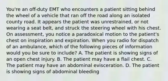 You're an off-duty EMT who encounters a patient sitting behind the wheel of a vehicle that ran off the road along an isolated county road. It appears the patient was unrestrained, or not wearing a seat belt, and struck the steering wheel with his chest. On assessment, you notice a paradoxical motion to the patient's chest on inspiration and expiration. When you radio for dispatch of an ambulance, which of the following pieces of information would you be sure to include? A. The patient is showing signs of an open chest injury. B. The patient may have a flail chest. C. The patient may have an abdominal evisceration. D. The patient is showing signs of abdominal bleeding