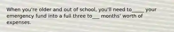 When you're older and out of school, you'll need to_____ your emergency fund into a full three to___ months' worth of expenses.