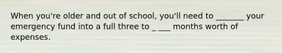 When you're older and out of school, you'll need to _______ your emergency fund into a full three to _ ___ months worth of expenses.