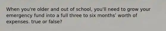 When you're older and out of school, you'll need to grow your emergency fund into a full three to six monthsʹ worth of expenses. true or false?