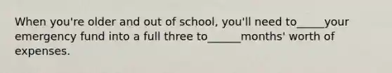 When you're older and out of school, you'll need to_____your emergency fund into a full three to______months' worth of expenses.