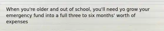 When you're older and out of school, you'll need yo grow your emergency fund into a full three to six months' worth of expenses