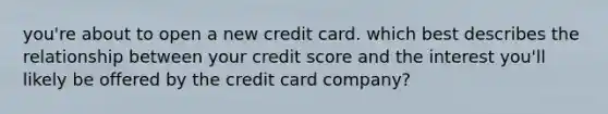 you're about to open a new credit card. which best describes the relationship between your credit score and the interest you'll likely be offered by the credit card company?